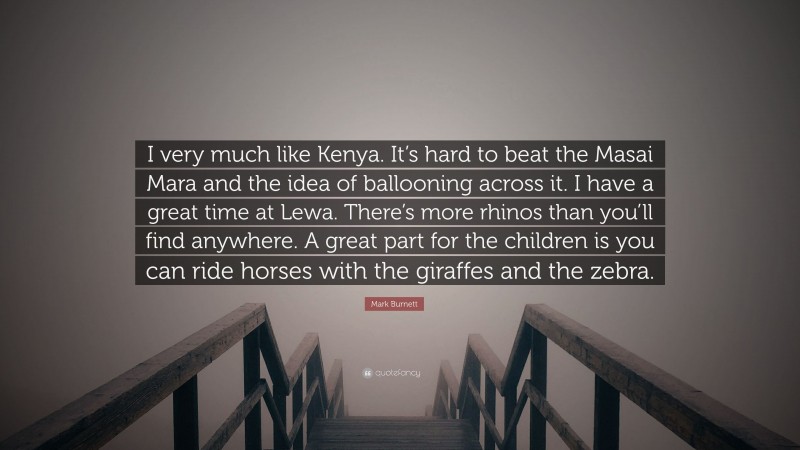 Mark Burnett Quote: “I very much like Kenya. It’s hard to beat the Masai Mara and the idea of ballooning across it. I have a great time at Lewa. There’s more rhinos than you’ll find anywhere. A great part for the children is you can ride horses with the giraffes and the zebra.”