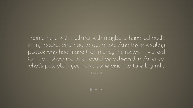 Mark Burnett Quote: “I came here with nothing, with maybe a hundred bucks in my pocket and had to get a job. And these wealthy people who had made their money themselves, I worked for. It did show me what could be achieved in America, what’s possible if you have some vision to take big risks.”