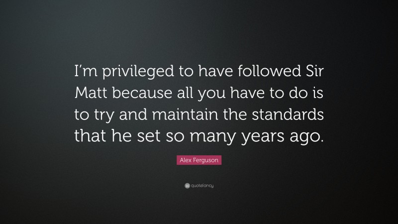 Alex Ferguson Quote: “I’m privileged to have followed Sir Matt because all you have to do is to try and maintain the standards that he set so many years ago.”