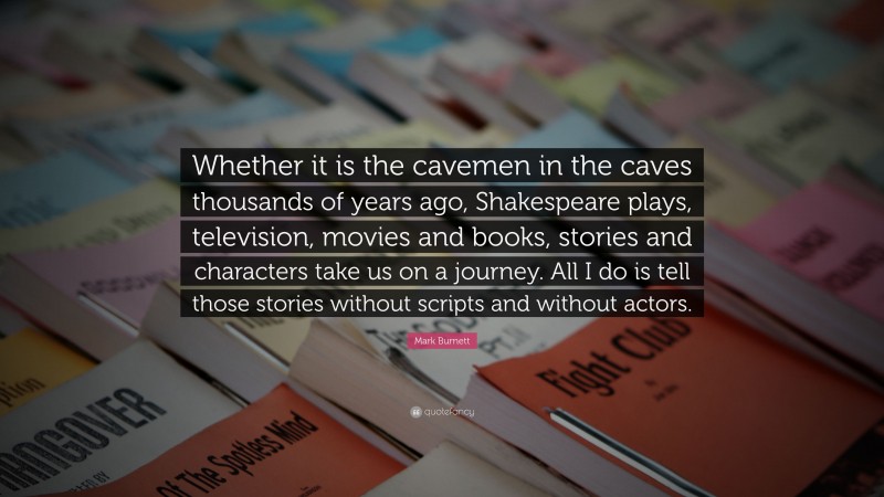 Mark Burnett Quote: “Whether it is the cavemen in the caves thousands of years ago, Shakespeare plays, television, movies and books, stories and characters take us on a journey. All I do is tell those stories without scripts and without actors.”