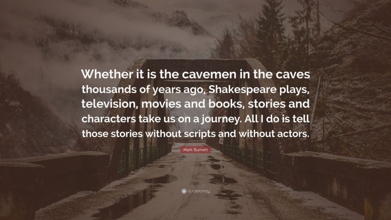 Mark Burnett Quote: “Whether it is the cavemen in the caves thousands of years ago, Shakespeare plays, television, movies and books, stories and characters take us on a journey. All I do is tell those stories without scripts and without actors.”