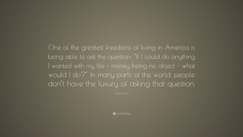 Mark Burnett Quote: “One of the greatest freedoms of living in America is being able to ask the question: “If I could do anything I wanted with my life – money being no object – what would I do?” In many parts of the world, people don’t have the luxury of asking that question.”