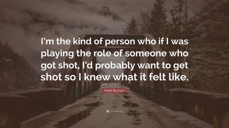 Mark Burnett Quote: “I’m the kind of person who if I was playing the role of someone who got shot, I’d probably want to get shot so I knew what it felt like.”