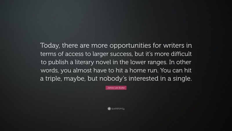James Lee Burke Quote: “Today, there are more opportunities for writers in terms of access to larger success, but it’s more difficult to publish a literary novel in the lower ranges. In other words, you almost have to hit a home run. You can hit a triple, maybe, but nobody’s interested in a single.”