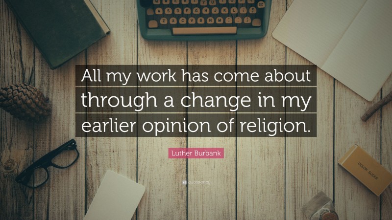 Luther Burbank Quote: “All my work has come about through a change in my earlier opinion of religion.”