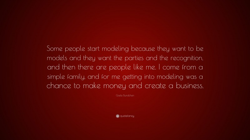 Gisele Bundchen Quote: “Some people start modeling because they want to be models and they want the parties and the recognition, and then there are people like me. I come from a simple family, and for me getting into modeling was a chance to make money and create a business.”
