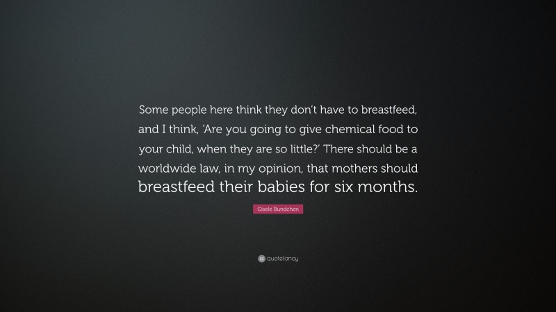 Gisele Bundchen Quote: “Some people here think they don’t have to breastfeed, and I think, ‘Are you going to give chemical food to your child, when they are so little?’ There should be a worldwide law, in my opinion, that mothers should breastfeed their babies for six months.”
