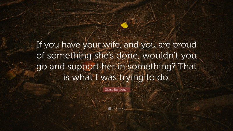 Gisele Bundchen Quote: “If you have your wife, and you are proud of something she’s done, wouldn’t you go and support her in something? That is what I was trying to do.”