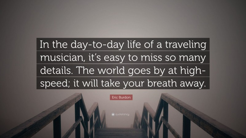 Eric Burdon Quote: “In the day-to-day life of a traveling musician, it’s easy to miss so many details. The world goes by at high-speed; it will take your breath away.”