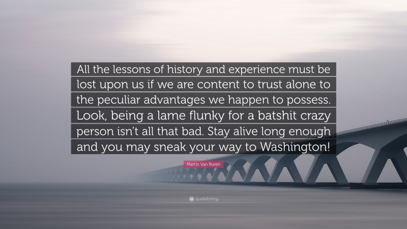 Martin Van Buren Quote: “All the lessons of history and experience must be lost upon us if we are content to trust alone to the peculiar advantages we happen to possess. Look, being a lame flunky for a batshit crazy person isn’t all that bad. Stay alive long enough and you may sneak your way to Washington!”