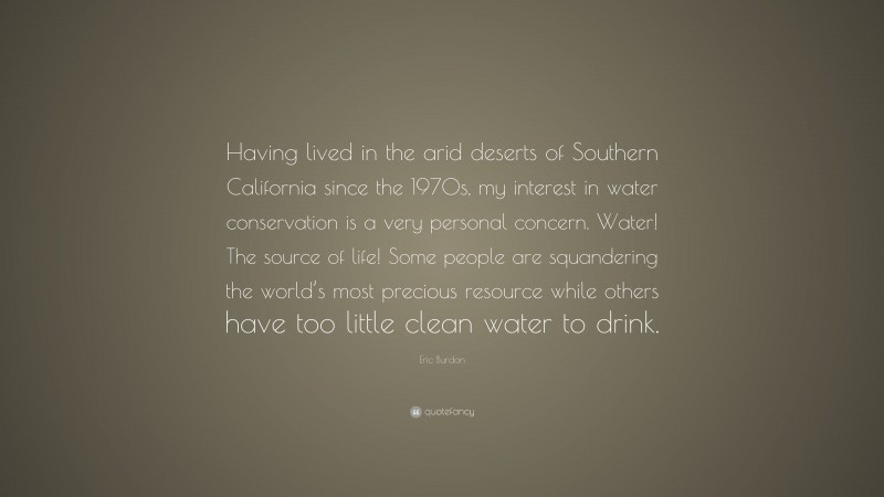 Eric Burdon Quote: “Having lived in the arid deserts of Southern California since the 1970s, my interest in water conservation is a very personal concern. Water! The source of life! Some people are squandering the world’s most precious resource while others have too little clean water to drink.”