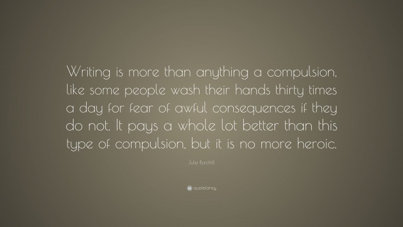 Julie Burchill Quote: “Writing is more than anything a compulsion, like some people wash their hands thirty times a day for fear of awful consequences if they do not. It pays a whole lot better than this type of compulsion, but it is no more heroic.”