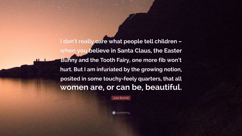 Julie Burchill Quote: “I don’t really care what people tell children – when you believe in Santa Claus, the Easter Bunny and the Tooth Fairy, one more fib won’t hurt. But I am infuriated by the growing notion, posited in some touchy-feely quarters, that all women are, or can be, beautiful.”