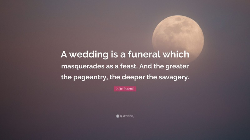 Julie Burchill Quote: “A wedding is a funeral which masquerades as a feast. And the greater the pageantry, the deeper the savagery.”