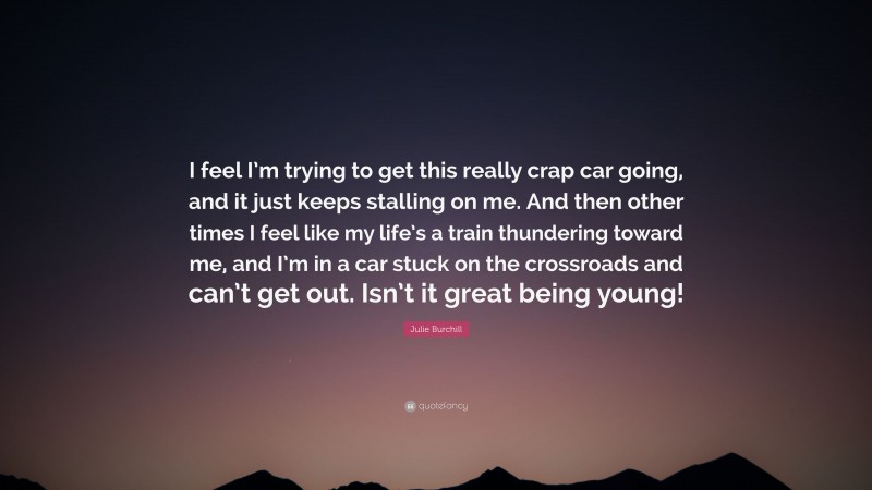 Julie Burchill Quote: “I feel I’m trying to get this really crap car going, and it just keeps stalling on me. And then other times I feel like my life’s a train thundering toward me, and I’m in a car stuck on the crossroads and can’t get out. Isn’t it great being young!”