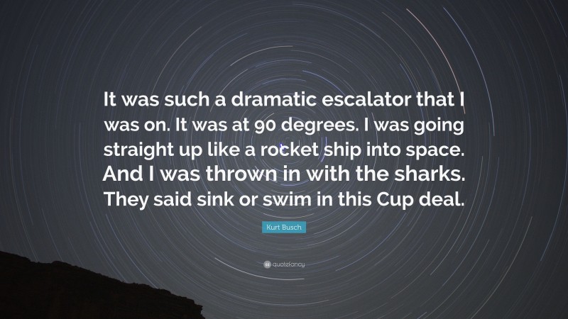 Kurt Busch Quote: “It was such a dramatic escalator that I was on. It was at 90 degrees. I was going straight up like a rocket ship into space. And I was thrown in with the sharks. They said sink or swim in this Cup deal.”