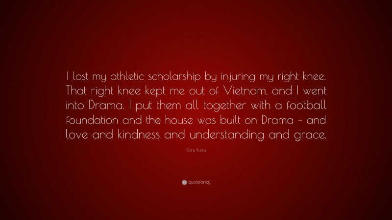 Gary Busey Quote: “I lost my athletic scholarship by injuring my right knee. That right knee kept me out of Vietnam, and I went into Drama. I put them all together with a football foundation and the house was built on Drama – and love and kindness and understanding and grace.”
