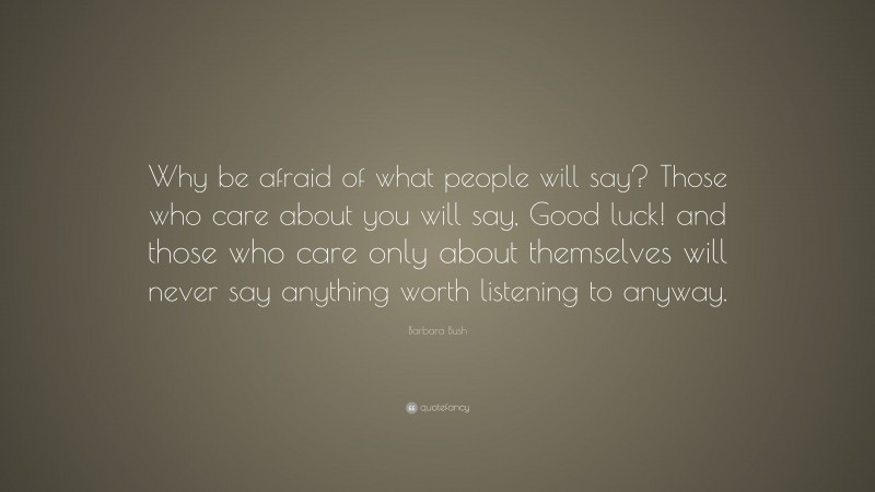 Barbara Bush Quote: “Why be afraid of what people will say? Those who care about you will say, Good luck! and those who care only about themselves will never say anything worth listening to anyway.”