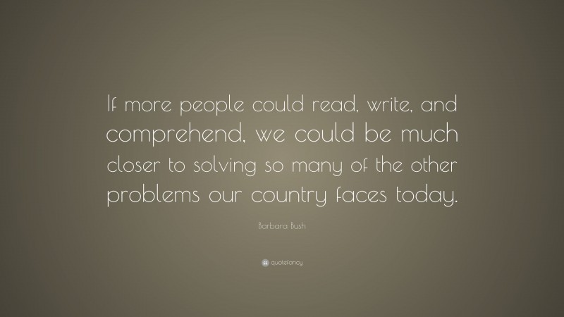 Barbara Bush Quote: “If more people could read, write, and comprehend, we could be much closer to solving so many of the other problems our country faces today.”