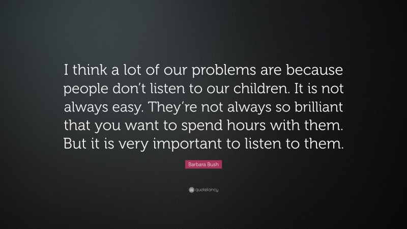 Barbara Bush Quote: “I think a lot of our problems are because people don’t listen to our children. It is not always easy. They’re not always so brilliant that you want to spend hours with them. But it is very important to listen to them.”