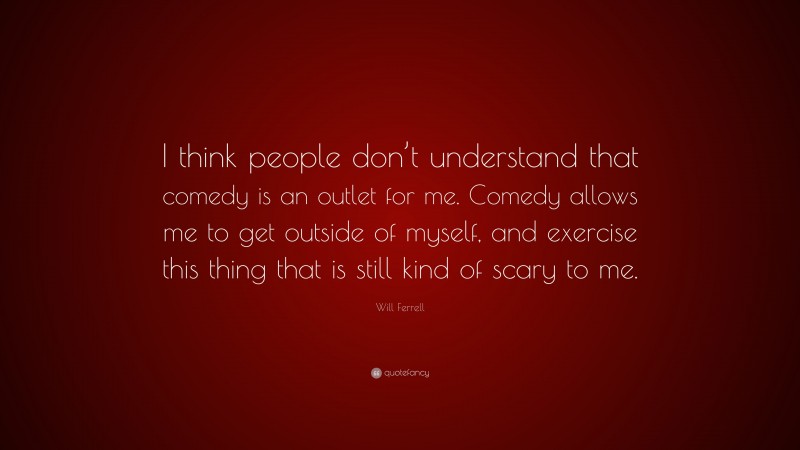 Will Ferrell Quote: “I think people don’t understand that comedy is an outlet for me. Comedy allows me to get outside of myself, and exercise this thing that is still kind of scary to me.”