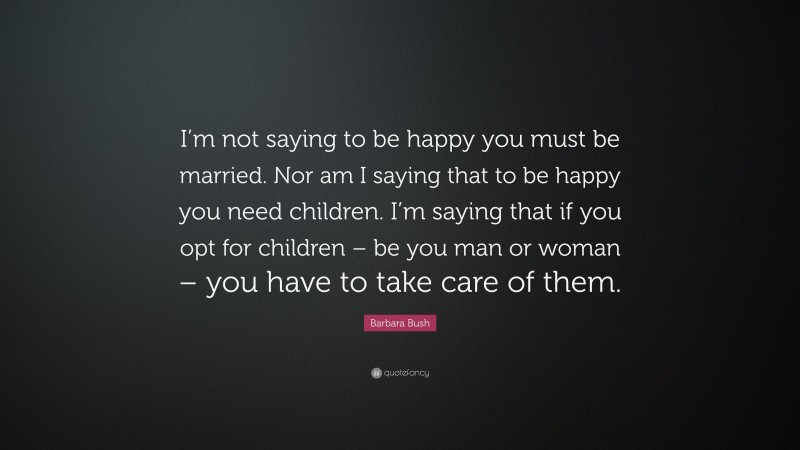 Barbara Bush Quote: “I’m not saying to be happy you must be married. Nor am I saying that to be happy you need children. I’m saying that if you opt for children – be you man or woman – you have to take care of them.”