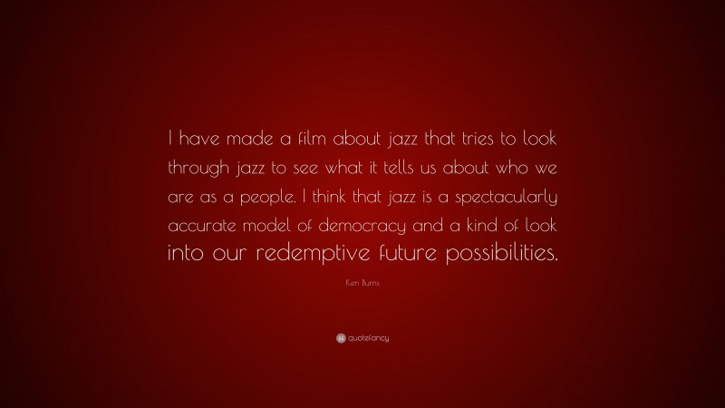 Ken Burns Quote: “I have made a film about jazz that tries to look through jazz to see what it tells us about who we are as a people. I think that jazz is a spectacularly accurate model of democracy and a kind of look into our redemptive future possibilities.”