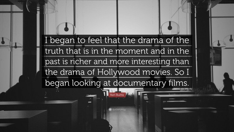 Ken Burns Quote: “I began to feel that the drama of the truth that is in the moment and in the past is richer and more interesting than the drama of Hollywood movies. So I began looking at documentary films.”