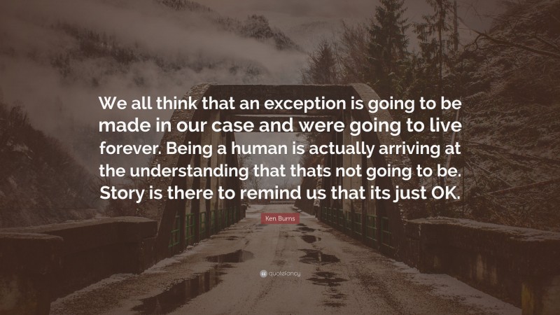 Ken Burns Quote: “We all think that an exception is going to be made in our case and were going to live forever. Being a human is actually arriving at the understanding that thats not going to be. Story is there to remind us that its just OK.”
