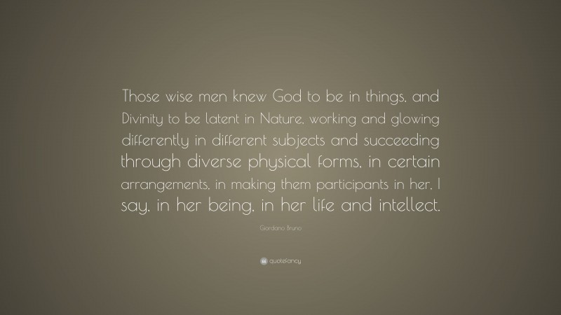 Giordano Bruno Quote: “Those wise men knew God to be in things, and Divinity to be latent in Nature, working and glowing differently in different subjects and succeeding through diverse physical forms, in certain arrangements, in making them participants in her, I say, in her being, in her life and intellect.”