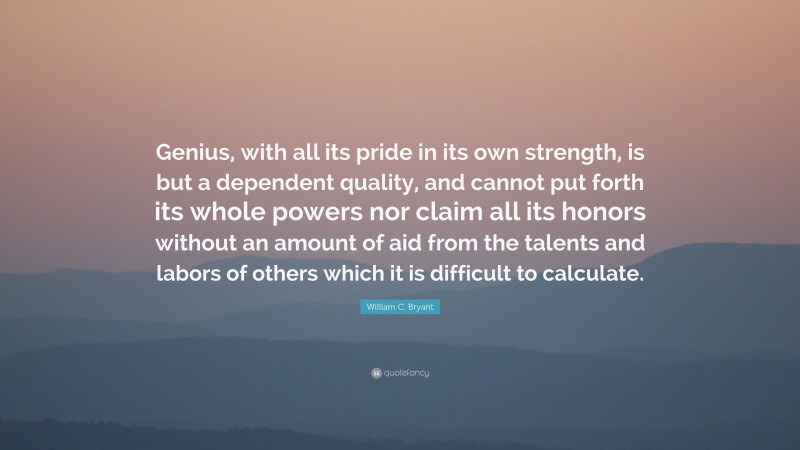 William C. Bryant Quote: “Genius, with all its pride in its own strength, is but a dependent quality, and cannot put forth its whole powers nor claim all its honors without an amount of aid from the talents and labors of others which it is difficult to calculate.”