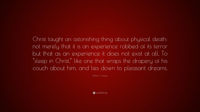 William C. Bryant Quote: “Christ taught an astonishing thing about physical death: not merely that it is an experience robbed of its terror but that as an experience it does not exist at all. To “sleep in Christ,” like one that wraps the drapery of his couch about him, and lies down to pleasant dreams.”