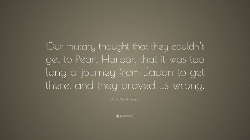 Jerry Bruckheimer Quote: “Our military thought that they couldn’t get to Pearl Harbor, that it was too long a journey from Japan to get there, and they proved us wrong.”