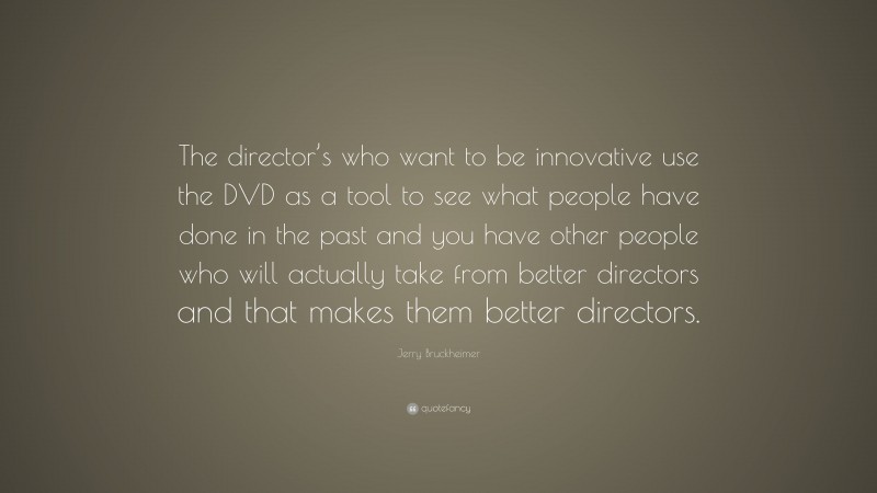 Jerry Bruckheimer Quote: “The director’s who want to be innovative use the DVD as a tool to see what people have done in the past and you have other people who will actually take from better directors and that makes them better directors.”