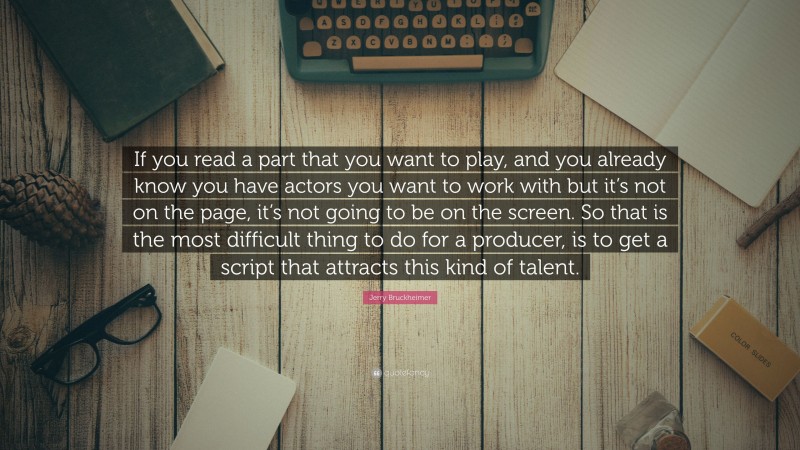 Jerry Bruckheimer Quote: “If you read a part that you want to play, and you already know you have actors you want to work with but it’s not on the page, it’s not going to be on the screen. So that is the most difficult thing to do for a producer, is to get a script that attracts this kind of talent.”