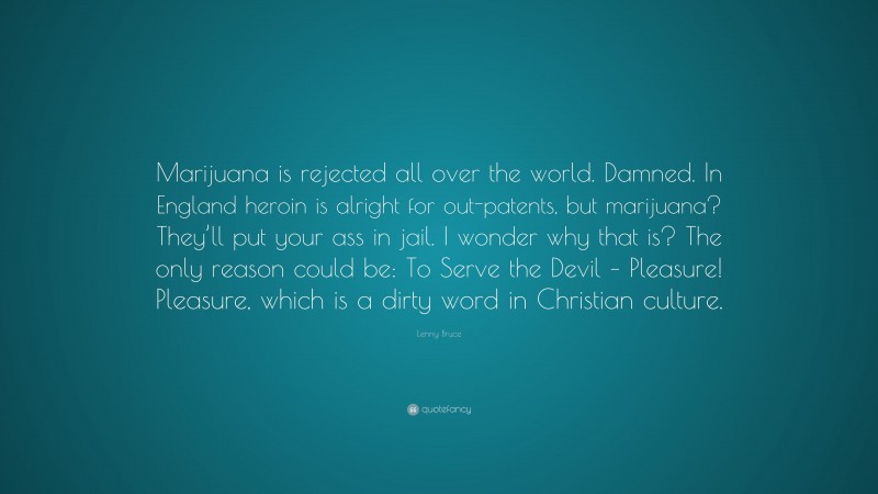 Lenny Bruce Quote: “Marijuana is rejected all over the world. Damned. In England heroin is alright for out-patents, but marijuana? They’ll put your ass in jail. I wonder why that is? The only reason could be: To Serve the Devil – Pleasure! Pleasure, which is a dirty word in Christian culture.”