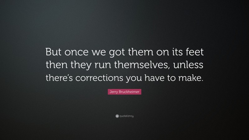 Jerry Bruckheimer Quote: “But once we got them on its feet then they run themselves, unless there’s corrections you have to make.”