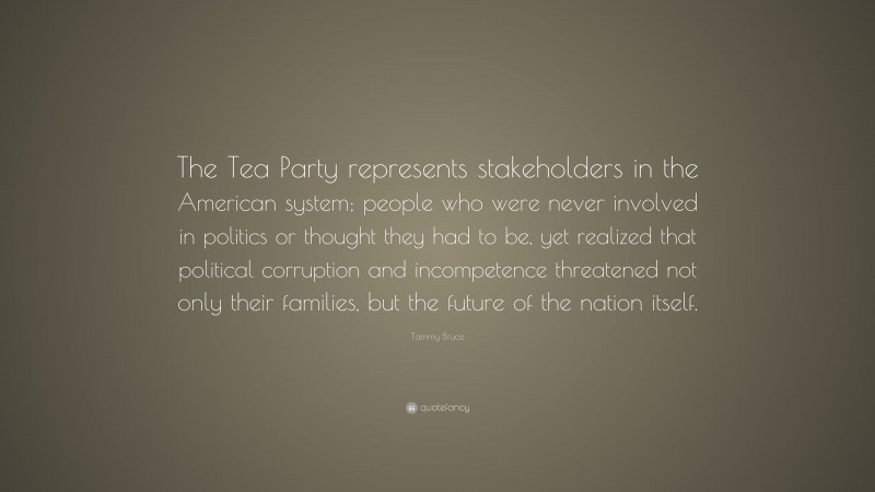 Tammy Bruce Quote: “The Tea Party represents stakeholders in the American system; people who were never involved in politics or thought they had to be, yet realized that political corruption and incompetence threatened not only their families, but the future of the nation itself.”