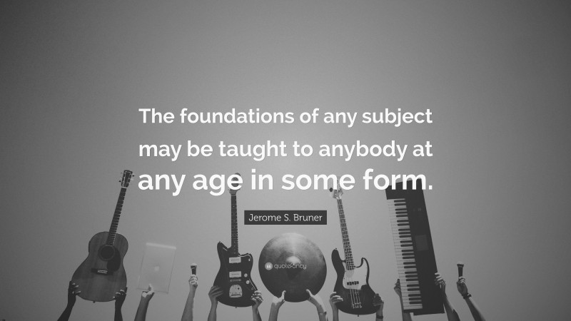 Jerome S. Bruner Quote: “The foundations of any subject may be taught to anybody at any age in some form.”