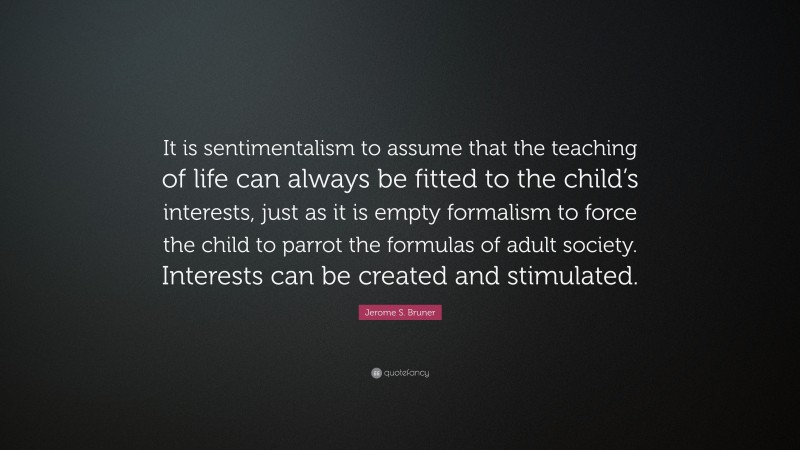 Jerome S. Bruner Quote: “It is sentimentalism to assume that the teaching of life can always be fitted to the child’s interests, just as it is empty formalism to force the child to parrot the formulas of adult society. Interests can be created and stimulated.”
