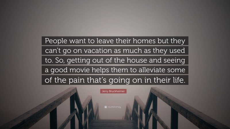 Jerry Bruckheimer Quote: “People want to leave their homes but they can’t go on vacation as much as they used to. So, getting out of the house and seeing a good movie helps them to alleviate some of the pain that’s going on in their life.”