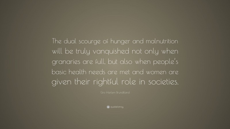 Gro Harlem Brundtland Quote: “The dual scourge of hunger and malnutrition will be truly vanquished not only when granaries are full, but also when people’s basic health needs are met and women are given their rightful role in societies.”