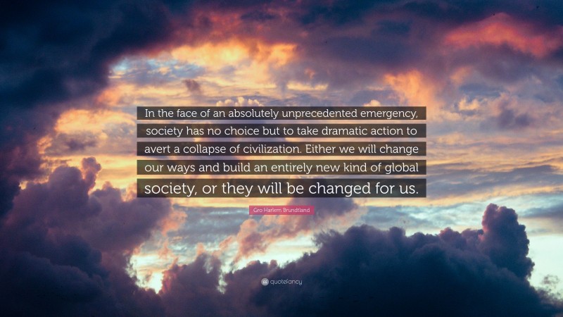 Gro Harlem Brundtland Quote: “In the face of an absolutely unprecedented emergency, society has no choice but to take dramatic action to avert a collapse of civilization. Either we will change our ways and build an entirely new kind of global society, or they will be changed for us.”