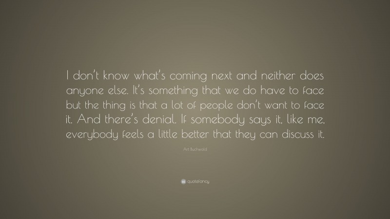 Art Buchwald Quote: “I don’t know what’s coming next and neither does anyone else. It’s something that we do have to face but the thing is that a lot of people don’t want to face it. And there’s denial. If somebody says it, like me, everybody feels a little better that they can discuss it.”