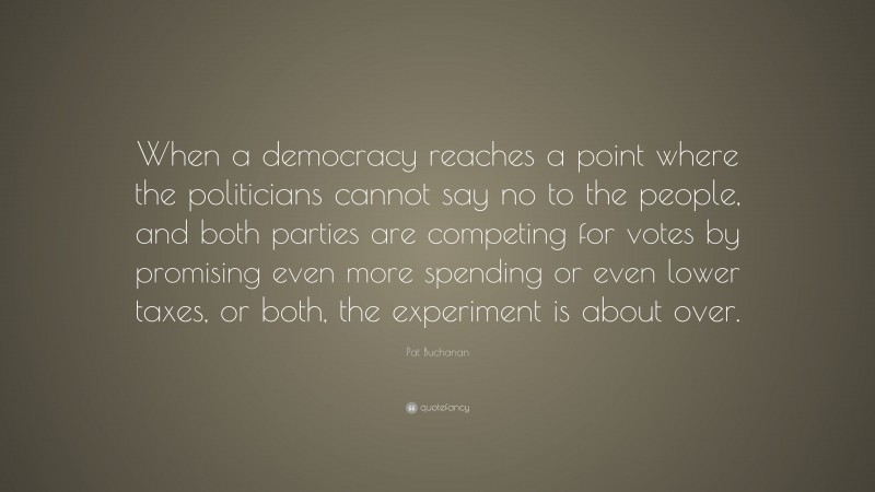 Pat Buchanan Quote: “When a democracy reaches a point where the politicians cannot say no to the people, and both parties are competing for votes by promising even more spending or even lower taxes, or both, the experiment is about over.”