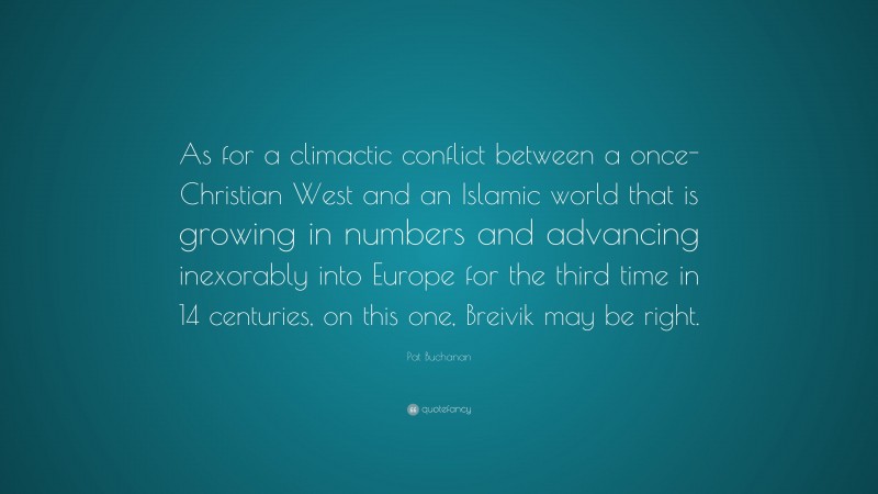 Pat Buchanan Quote: “As for a climactic conflict between a once-Christian West and an Islamic world that is growing in numbers and advancing inexorably into Europe for the third time in 14 centuries, on this one, Breivik may be right.”