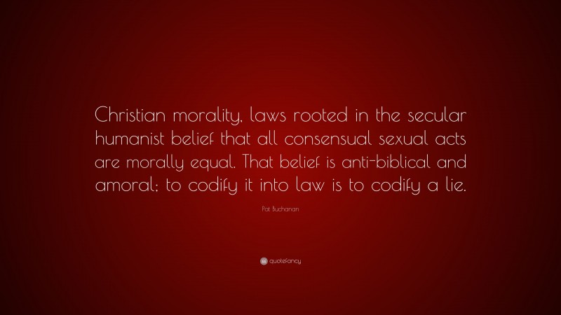 Pat Buchanan Quote: “Christian morality, laws rooted in the secular humanist belief that all consensual sexual acts are morally equal. That belief is anti-biblical and amoral; to codify it into law is to codify a lie.”