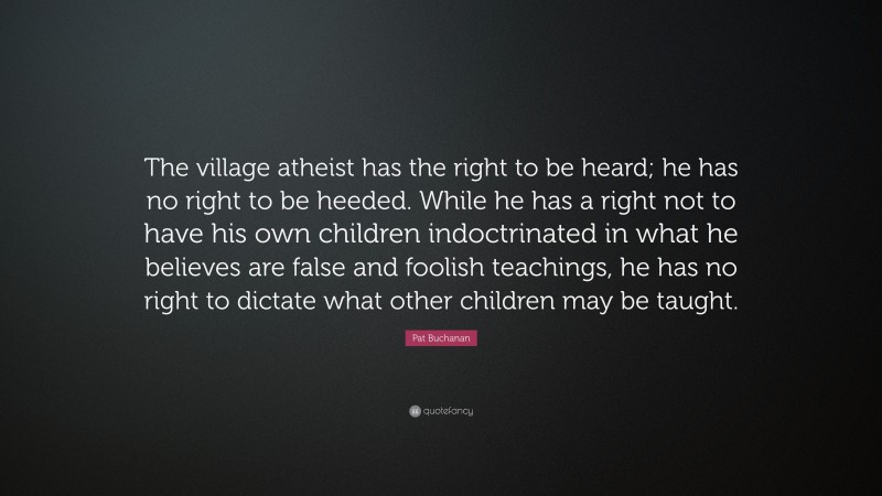 Pat Buchanan Quote: “The village atheist has the right to be heard; he has no right to be heeded. While he has a right not to have his own children indoctrinated in what he believes are false and foolish teachings, he has no right to dictate what other children may be taught.”