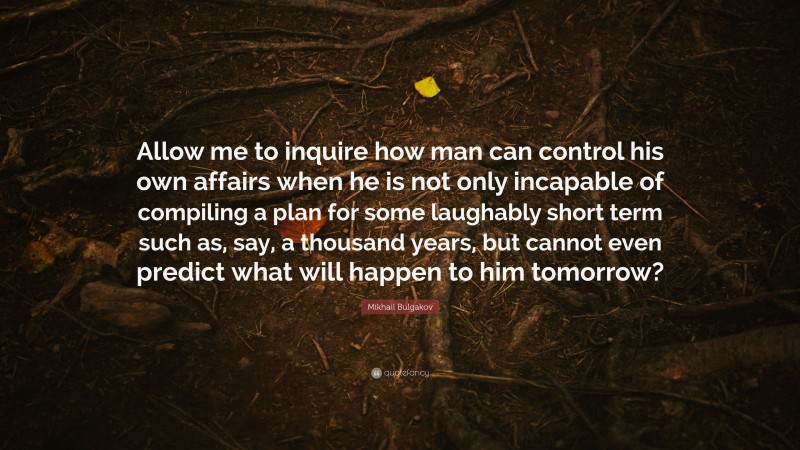 Mikhail Bulgakov Quote: “Allow me to inquire how man can control his own affairs when he is not only incapable of compiling a plan for some laughably short term such as, say, a thousand years, but cannot even predict what will happen to him tomorrow?”