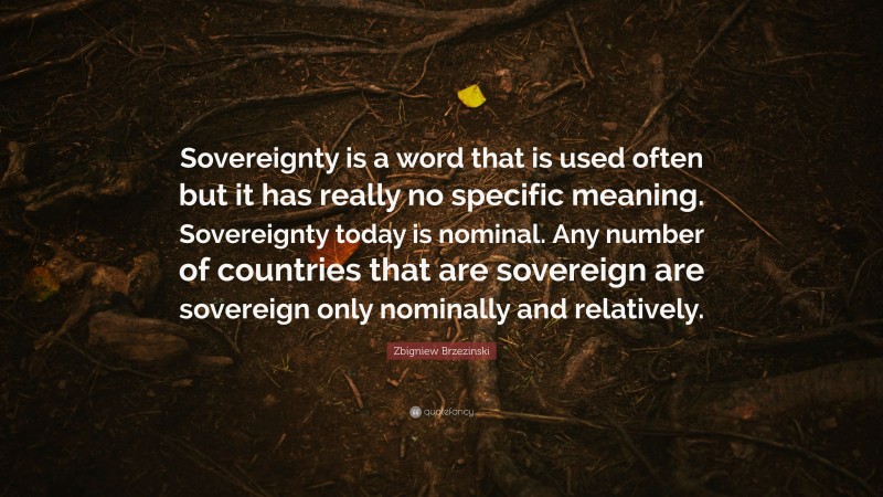Zbigniew Brzezinski Quote: “Sovereignty is a word that is used often but it has really no specific meaning. Sovereignty today is nominal. Any number of countries that are sovereign are sovereign only nominally and relatively.”